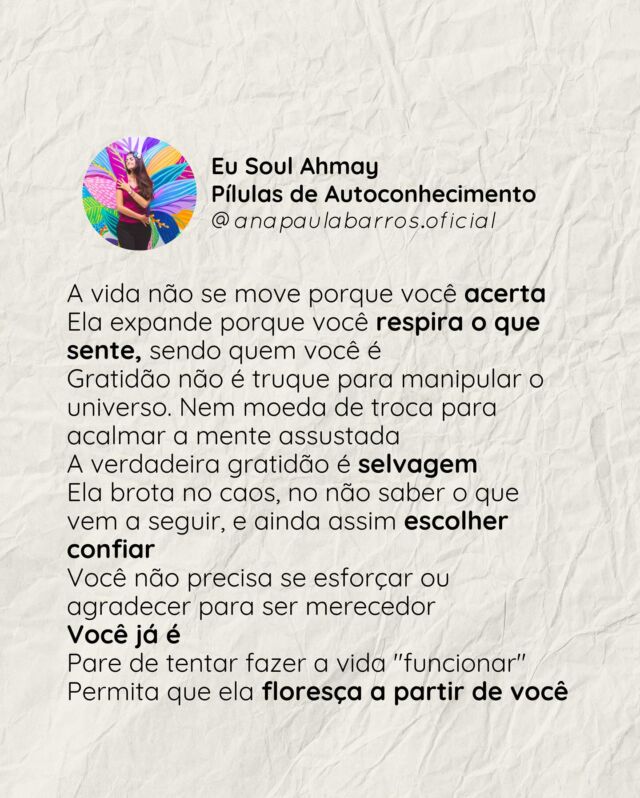Você passou tanto tempo tentando acertar...
tentando agradar, tentando ser suficiente

Mas a vida não floresce porque você cumpre um roteiro invisível
Ela floresce quando você, Novo Humano, ser desperto, se permite respirar o que sente —
mesmo sem garantia, mesmo sem mapa

A Gratidão real não nasce do que você conquista
Nem do que você entende
Muito menos do que fez ou deixou de fazer 

Ela brota quando você escolhe confiar,
mesmo dentro do caos

Se a sua alma cansou de barganhar por bênçãos...
a Jornada Eu Soul Gratidão está aberta

Não para ensinar gratidão.
Mas para te lembrar que você já é o próprio milagre
(Link nos stories) 

🌱 Se essa mensagem tocou algo em você,
escreva aqui uma palavra que traduza o que sentiu
Ou apenas respire… e deixa um emoji